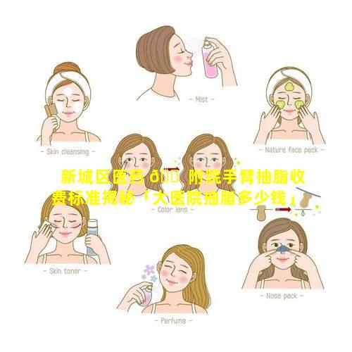 新城区医药 🐠 附院手臂抽脂收费标准揭秘「大医院抽脂多少钱」